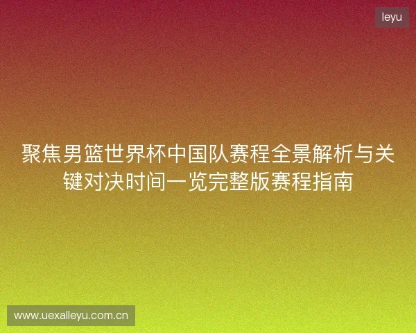 聚焦男篮世界杯中国队赛程全景解析与关键对决时间一览完整版赛程指南